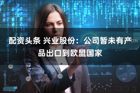 配资头条 兴业股份：公司暂未有产品出口到欧盟国家
