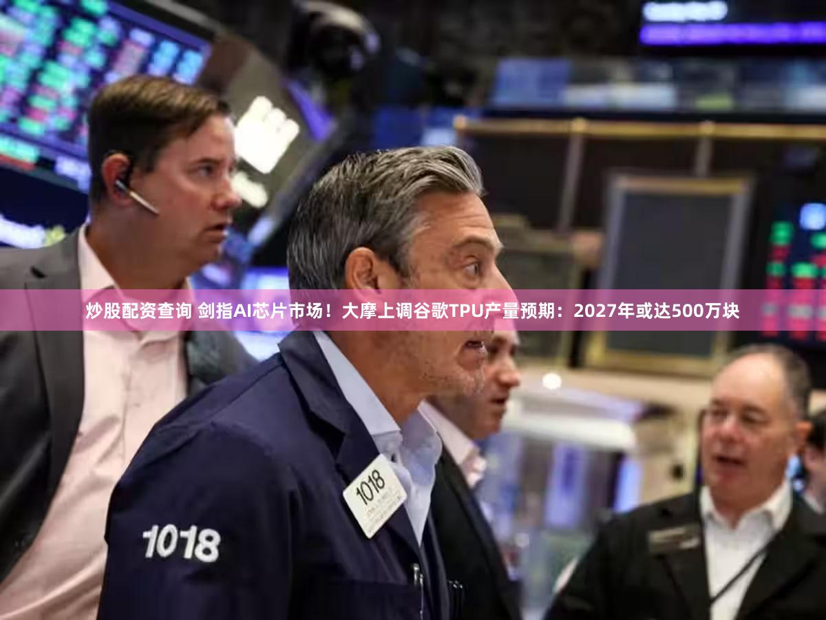 炒股配资查询 剑指AI芯片市场！大摩上调谷歌TPU产量预期：2027年或达500万块