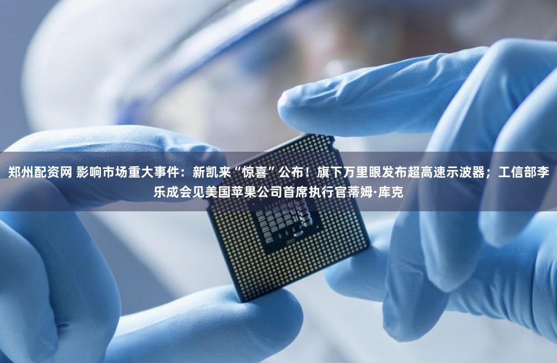 郑州配资网 影响市场重大事件：新凯来“惊喜”公布！旗下万里眼发布超高速示波器；工信部李乐成会见美国苹果公司首席执行官蒂姆·库克