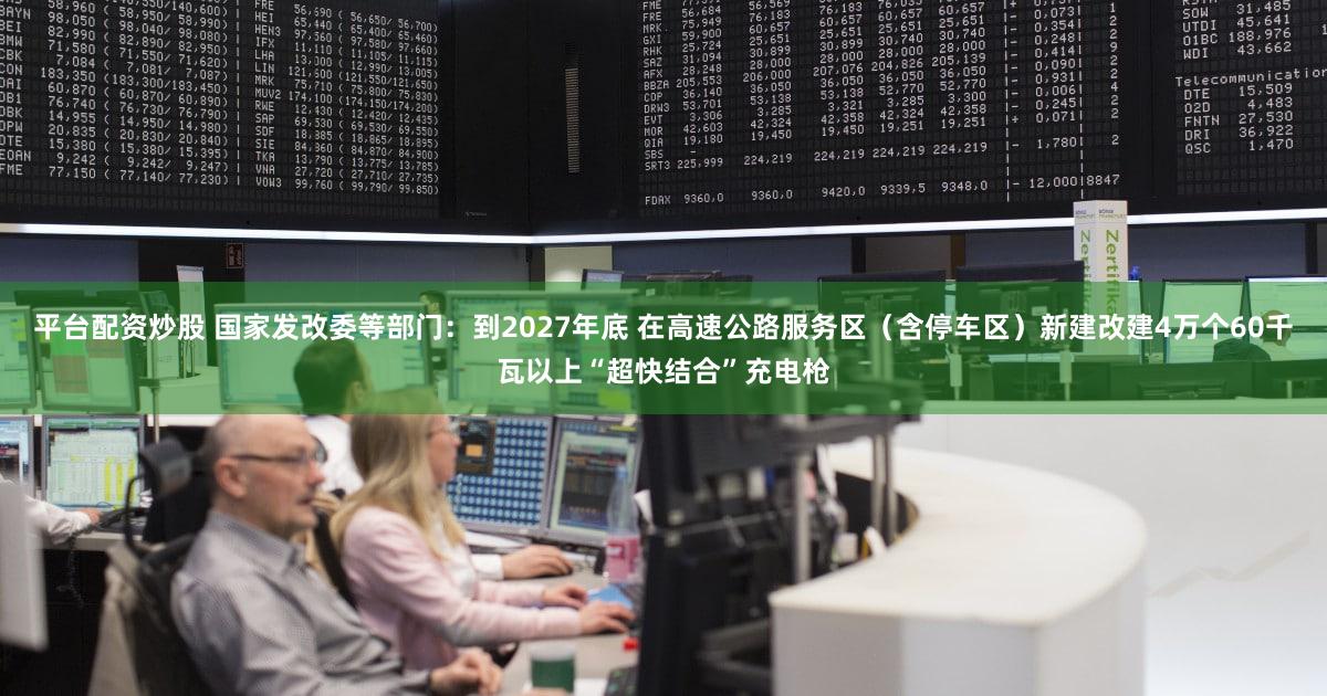 平台配资炒股 国家发改委等部门：到2027年底 在高速公路服务区（含停车区）新建改建4万个60千瓦以上“超快结合”充电枪
