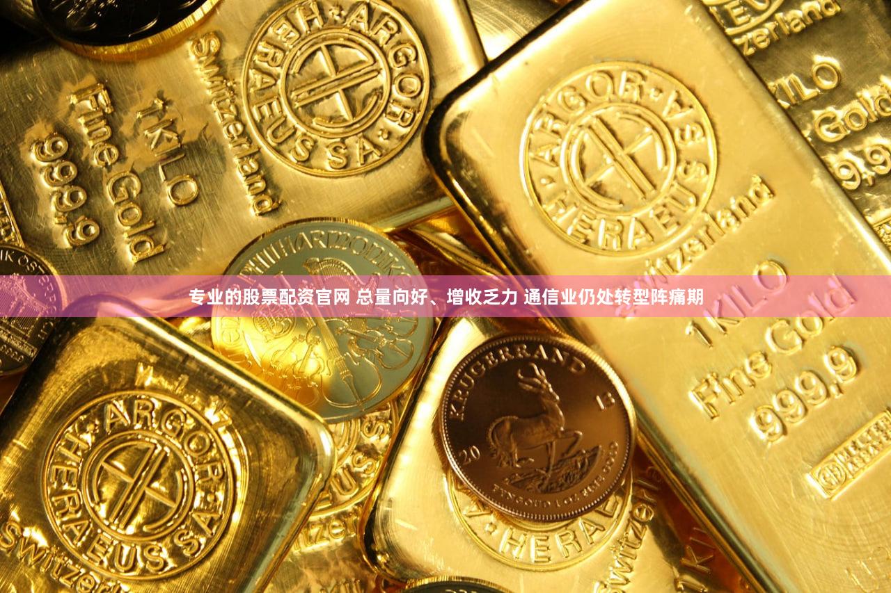 专业的股票配资官网 总量向好、增收乏力 通信业仍处转型阵痛期