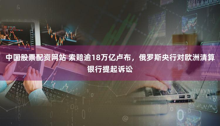 中国股票配资网站 索赔逾18万亿卢布，俄罗斯央行对欧洲清算银行提起诉讼