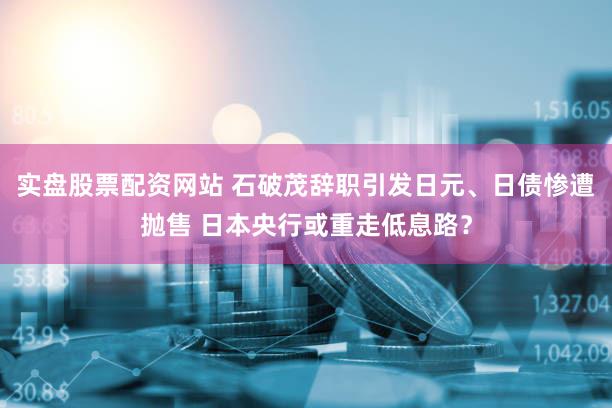 实盘股票配资网站 石破茂辞职引发日元、日债惨遭抛售 日本央行或重走低息路？
