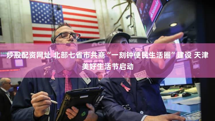 炒股配资网址 北部七省市共商“一刻钟便民生活圈”建设 天津美好生活节启动