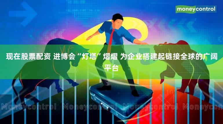 现在股票配资 进博会“灯塔”熠熠 为企业搭建起链接全球的广阔平台