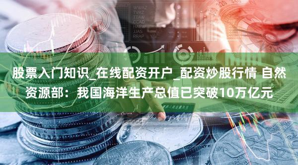 股票入门知识_在线配资开户_配资炒股行情 自然资源部：我国海洋生产总值已突破10万亿元