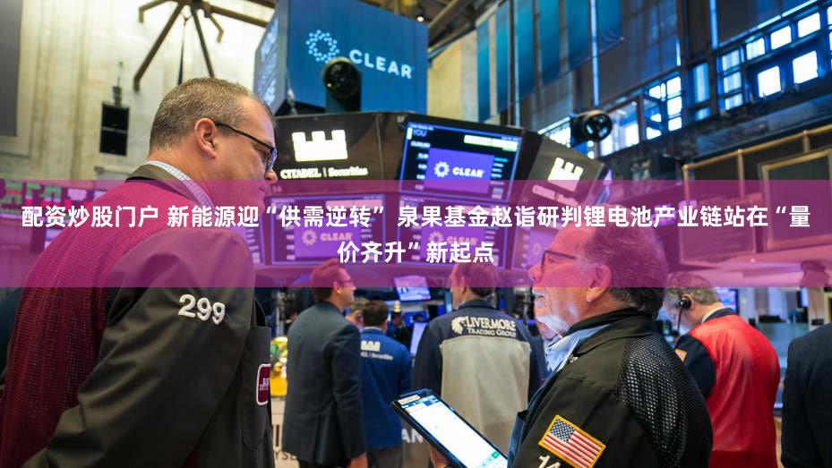 配资炒股门户 新能源迎“供需逆转” 泉果基金赵诣研判锂电池产业链站在“量价齐升”新起点