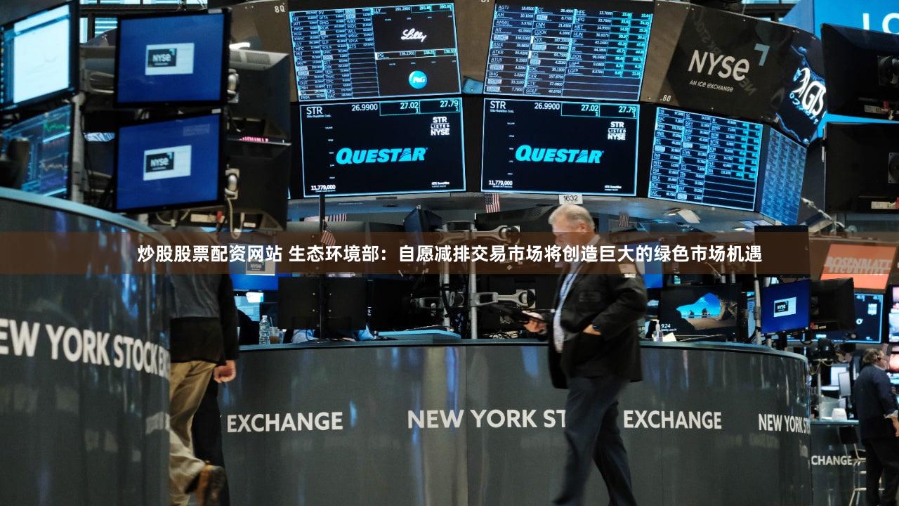 炒股股票配资网站 生态环境部：自愿减排交易市场将创造巨大的绿色市场机遇