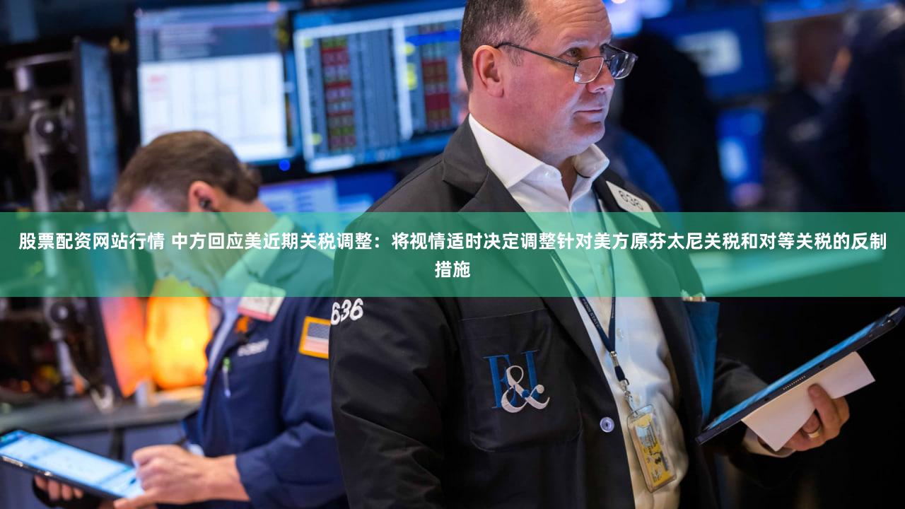 股票配资网站行情 中方回应美近期关税调整：将视情适时决定调整针对美方原芬太尼关税和对等关税的反制措施