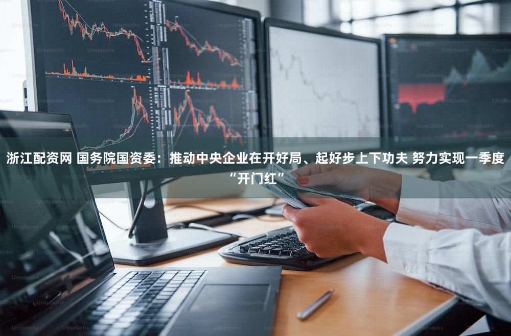 浙江配资网 国务院国资委：推动中央企业在开好局、起好步上下功夫 努力实现一季度“开门红”