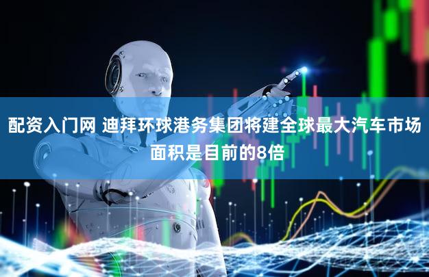 配资入门网 迪拜环球港务集团将建全球最大汽车市场 面积是目前的8倍