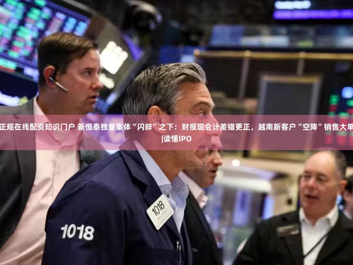 正规在线配资知识门户 新恒泰独董集体“闪辞”之下：财报现会计差错更正，越南新客户“空降”销售大单|读懂IPO