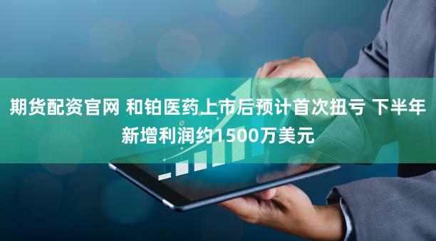 期货配资官网 和铂医药上市后预计首次扭亏 下半年新增利润约1500万美元
