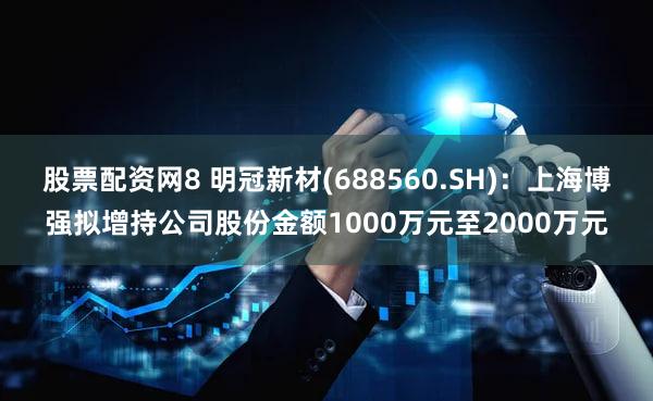 股票配资网8 明冠新材(688560.SH)：上海博强拟增持公司股份金额1000万元至2000万元