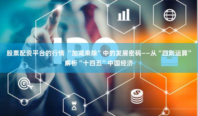 股票配资平台的行情 “加减乘除”中的发展密码——从“四则运算”解析“十四五”中国经济
