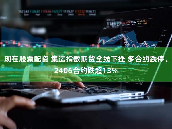 现在股票配资 集运指数期货全线下挫 多合约跌停、2406合约跌超13%