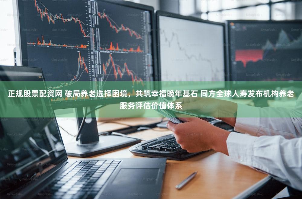 正规股票配资网 破局养老选择困境，共筑幸福晚年基石 同方全球人寿发布机构养老服务评估价值体系