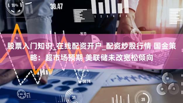 股票入门知识_在线配资开户_配资炒股行情 国金策略：超市场预期 美联储未改宽松倾向
