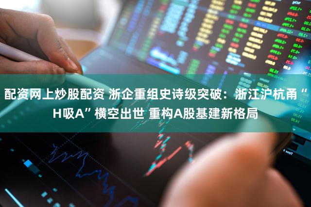 配资网上炒股配资 浙企重组史诗级突破：浙江沪杭甬“H吸A”横空出世 重构A股基建新格局