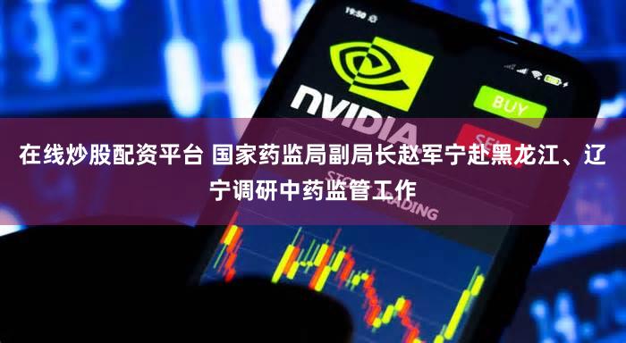 在线炒股配资平台 国家药监局副局长赵军宁赴黑龙江、辽宁调研中药监管工作