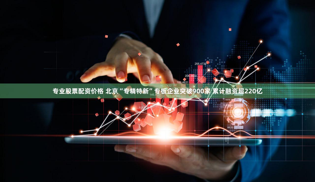 专业股票配资价格 北京“专精特新”专板企业突破900家 累计融资超220亿
