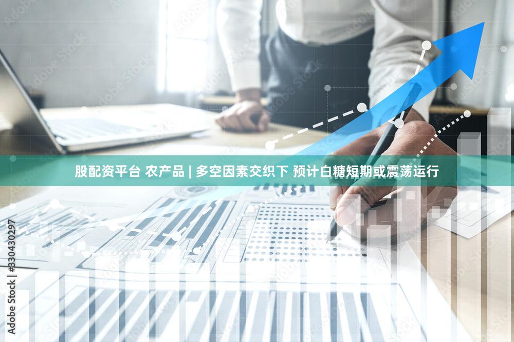 股配资平台 农产品 | 多空因素交织下 预计白糖短期或震荡运行