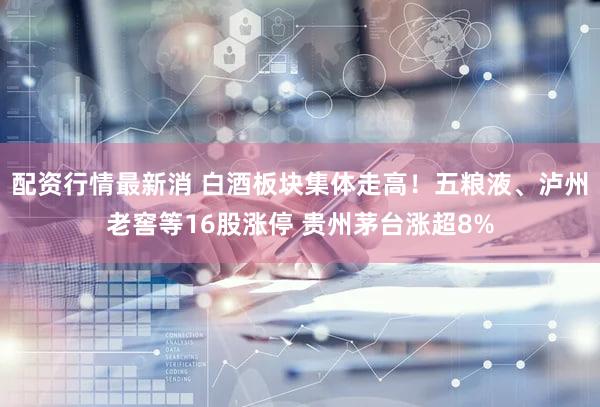 配资行情最新消 白酒板块集体走高！五粮液、泸州老窖等16股涨停 贵州茅台涨超8%