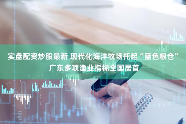 实盘配资炒股最新 现代化海洋牧场托起“蓝色粮仓” 广东多项渔业指标全国居首