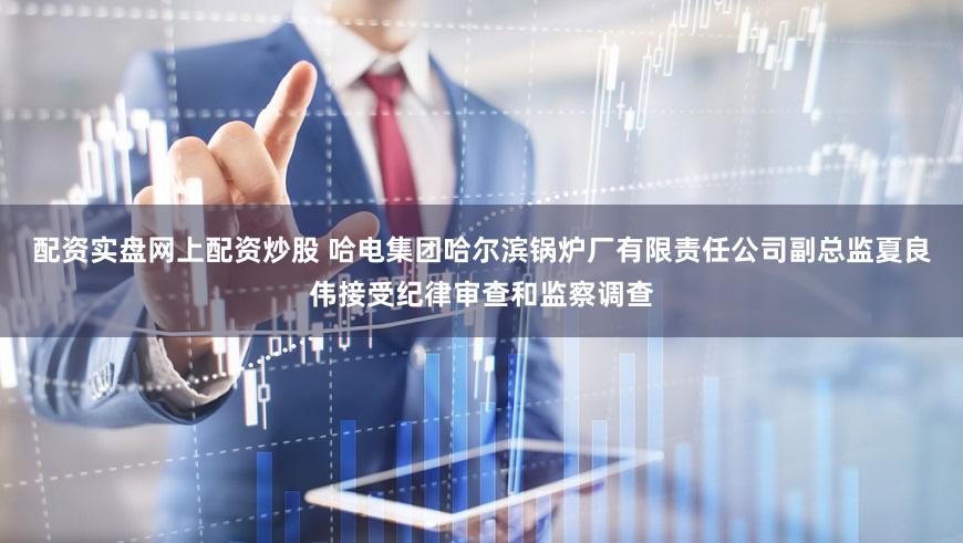 配资实盘网上配资炒股 哈电集团哈尔滨锅炉厂有限责任公司副总监夏良伟接受纪律审查和监察调查