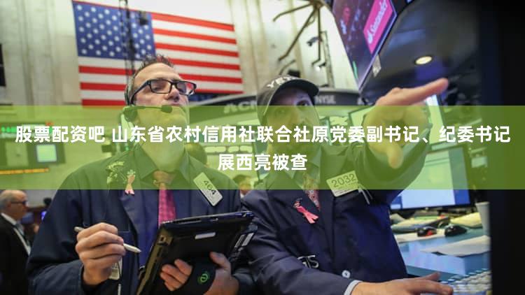 股票配资吧 山东省农村信用社联合社原党委副书记、纪委书记展西亮被查