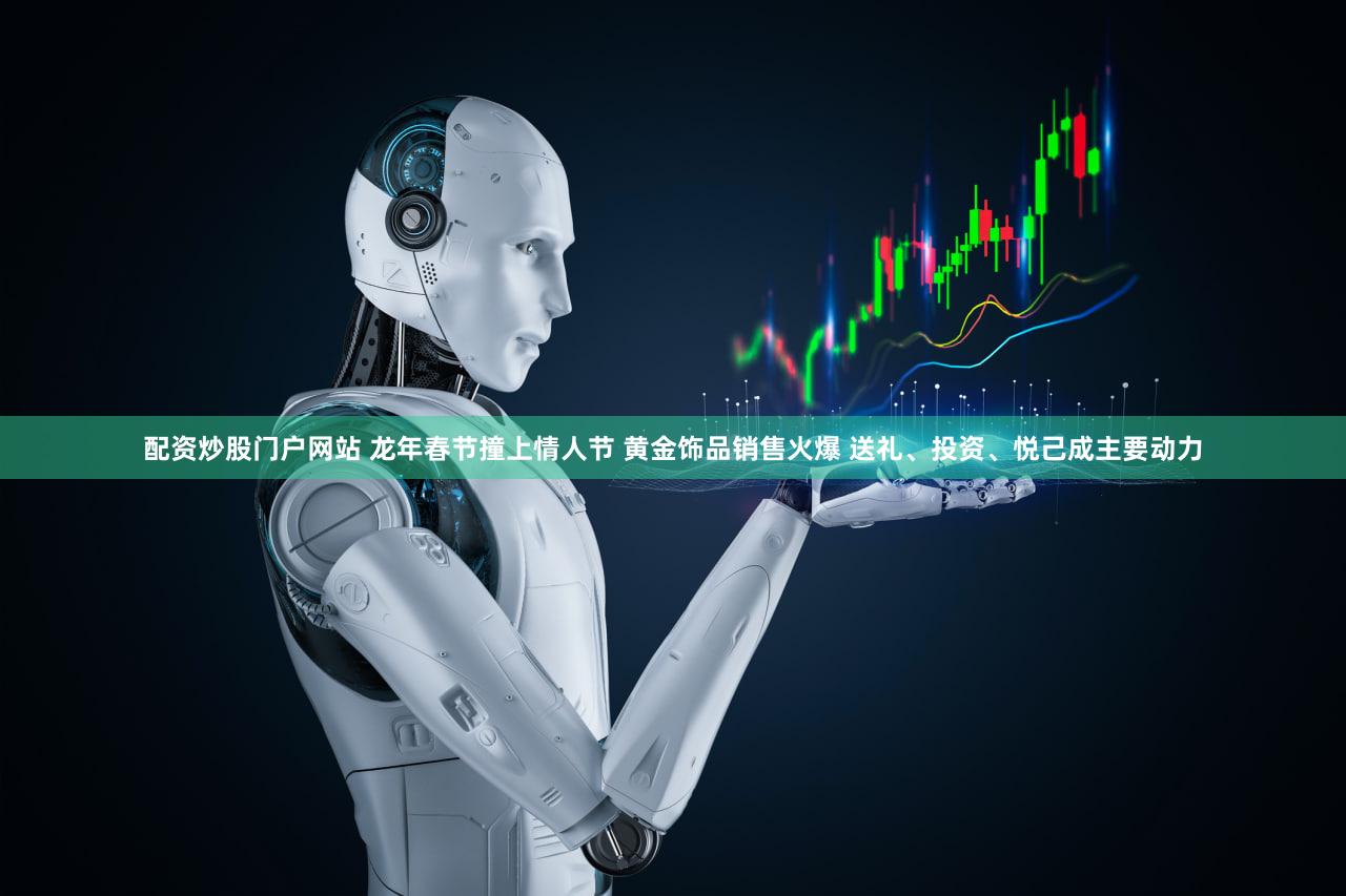 配资炒股门户网站 龙年春节撞上情人节 黄金饰品销售火爆 送礼、投资、悦己成主要动力