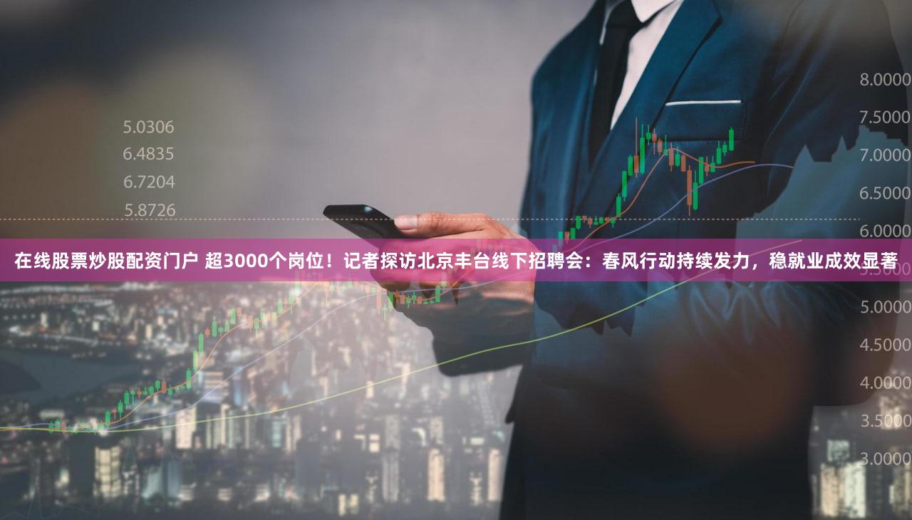 在线股票炒股配资门户 超3000个岗位！记者探访北京丰台线下招聘会：春风行动持续发力，稳就业成效显著