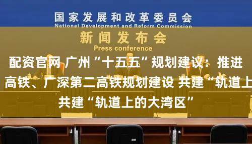 配资官网 广州“十五五”规划建议：推进广珠（澳）高铁、广深第二高铁规划建设 共建“轨道上的大湾区”