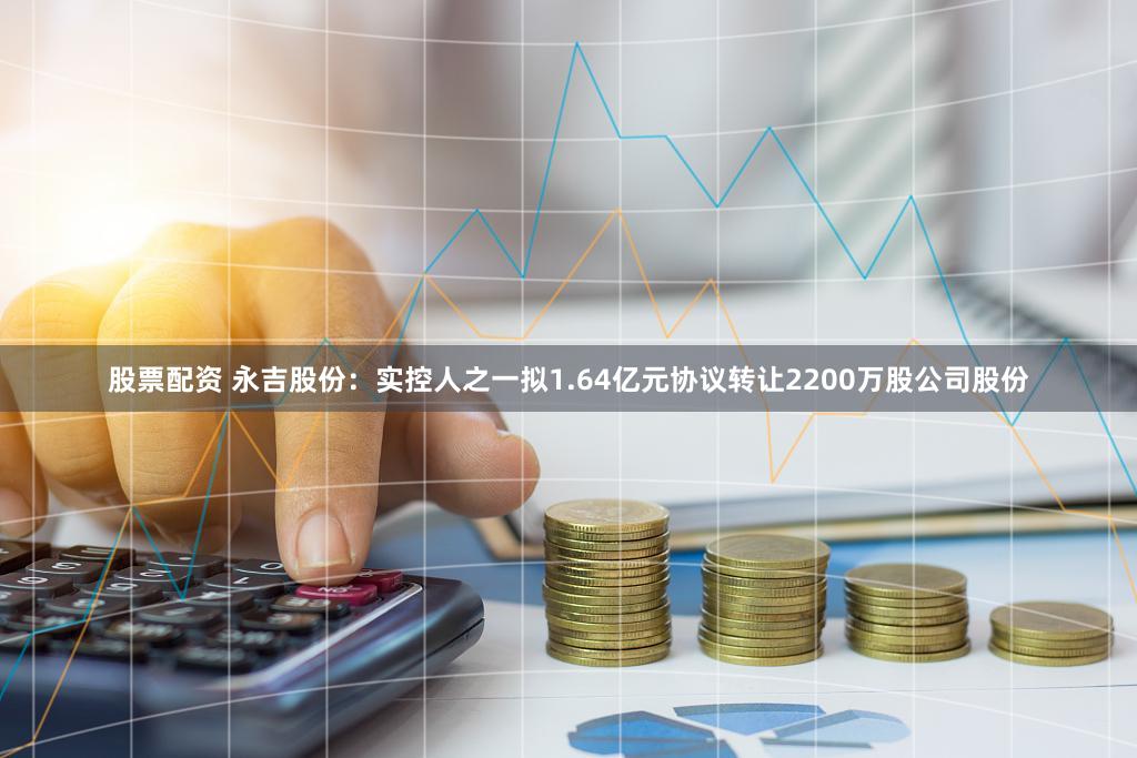 股票配资 永吉股份：实控人之一拟1.64亿元协议转让2200万股公司股份