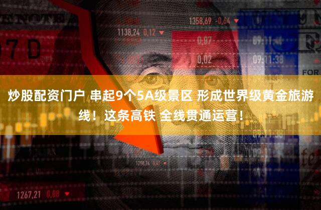 炒股配资门户 串起9个5A级景区 形成世界级黄金旅游线！这条高铁 全线贯通运营！