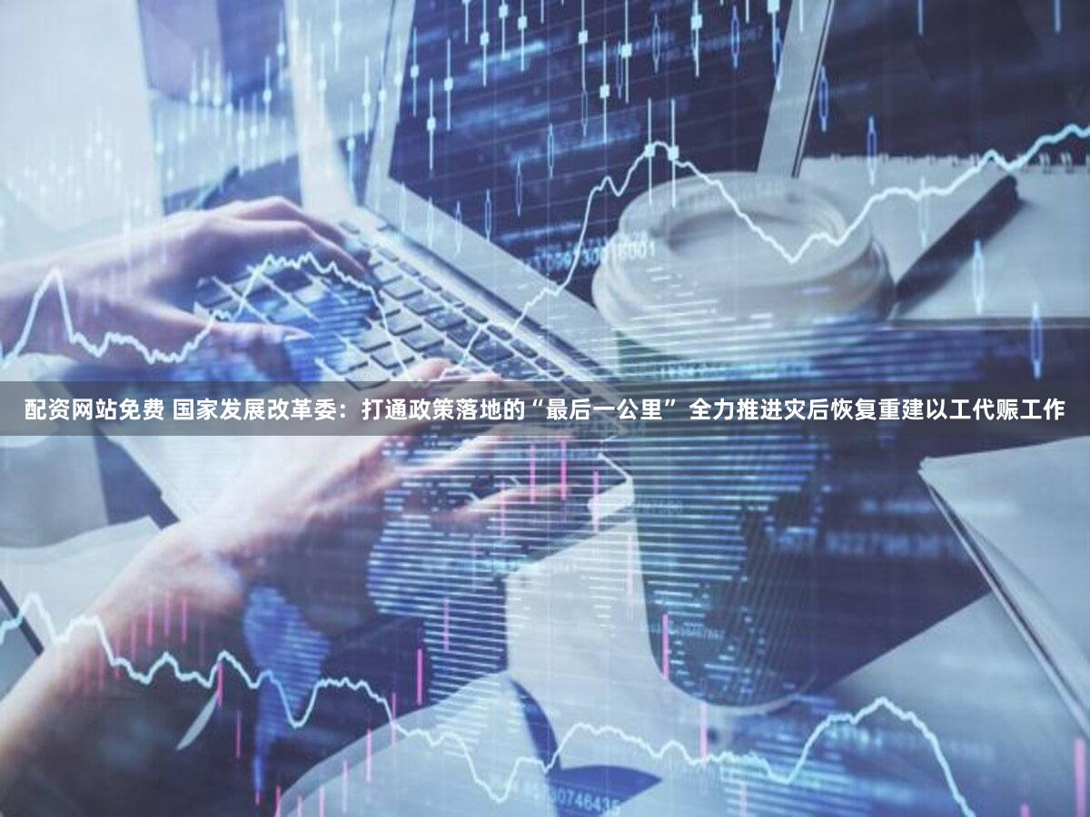 配资网站免费 国家发展改革委：打通政策落地的“最后一公里” 全力推进灾后恢复重建以工代赈工作