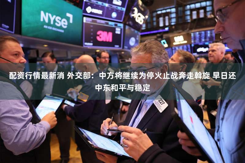 配资行情最新消 外交部：中方将继续为停火止战奔走斡旋 早日还中东和平与稳定