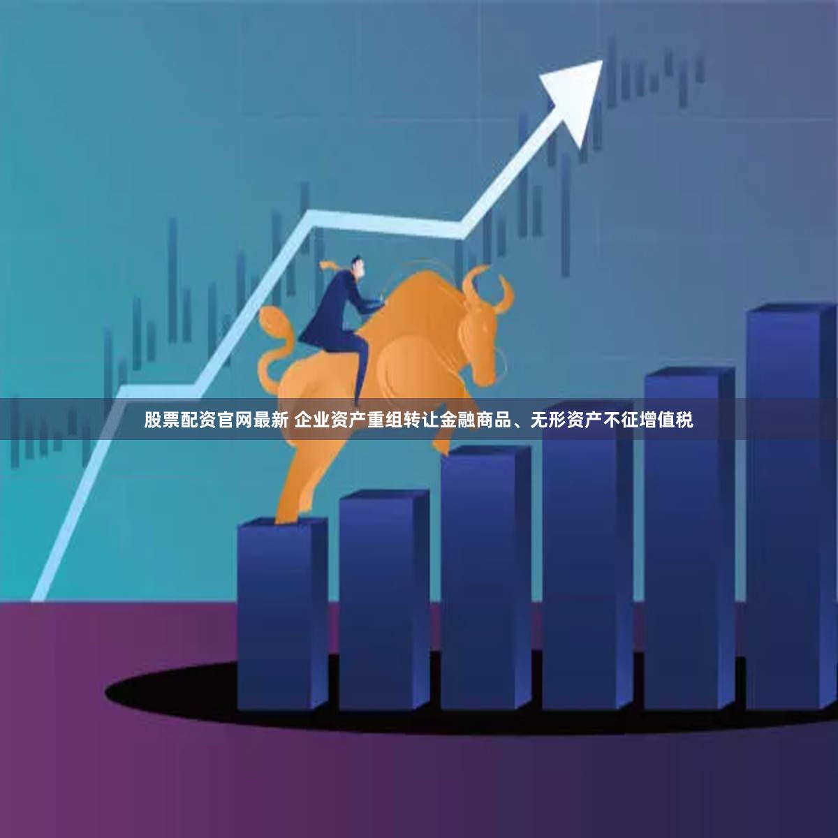 股票配资官网最新 企业资产重组转让金融商品、无形资产不征增值税
