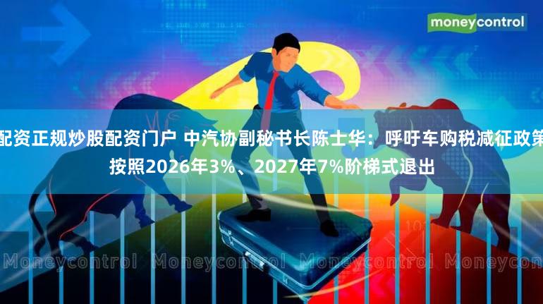 配资正规炒股配资门户 中汽协副秘书长陈士华：呼吁车购税减征政策按照2026年3%、2027年7%阶梯式退出