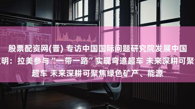 股票配资网(晋) 专访中国国际问题研究院发展中国家研究所所长王友明：拉美参与“一带一路”实现弯道超车 未来深耕可聚焦绿色矿产、能源