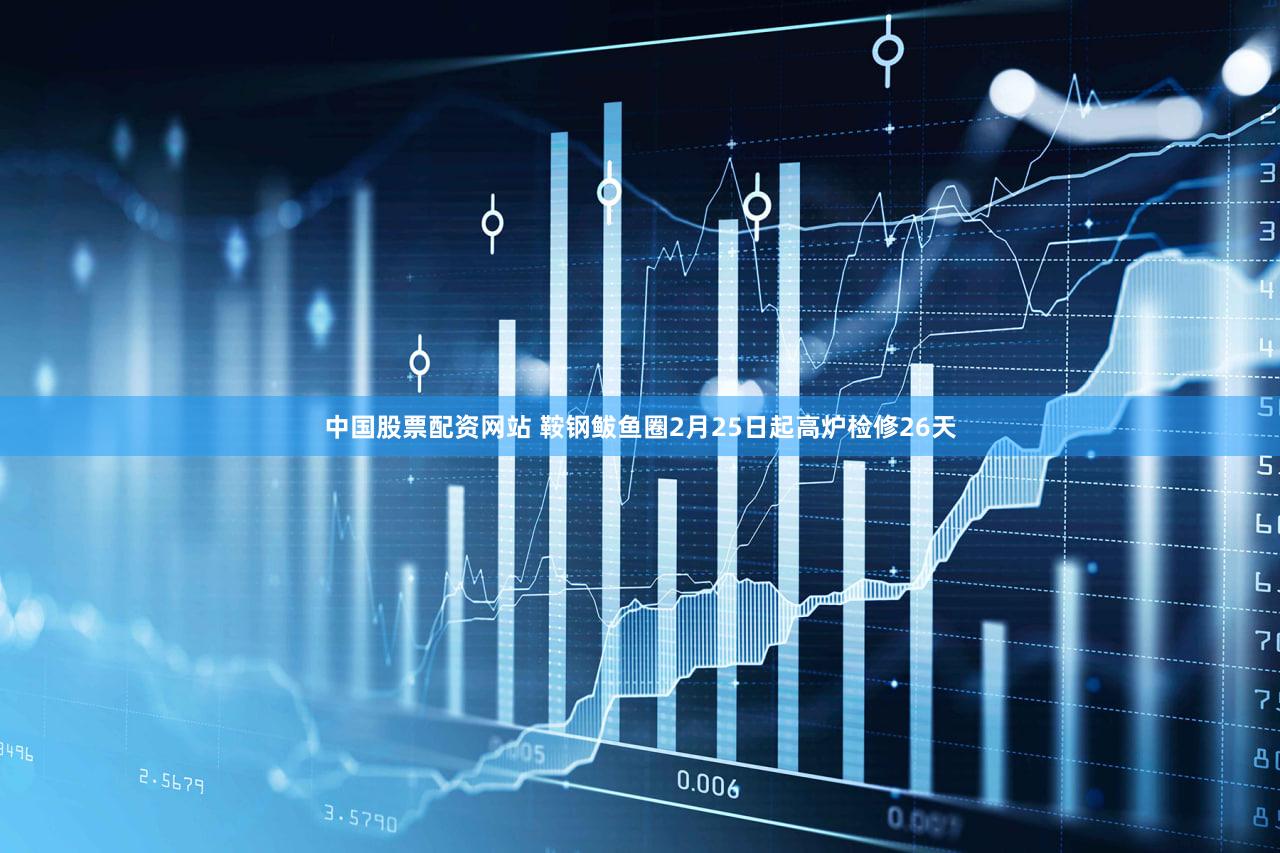 中国股票配资网站 鞍钢鲅鱼圈2月25日起高炉检修26天