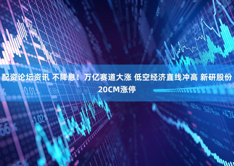 配资论坛资讯 不降息！万亿赛道大涨 低空经济直线冲高 新研股份20CM涨停