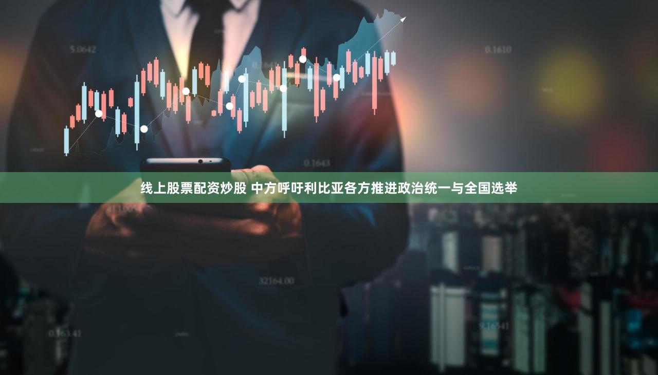 线上股票配资炒股 中方呼吁利比亚各方推进政治统一与全国选举