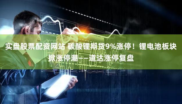 实盘股票配资网站 碳酸锂期货9%涨停！锂电池板块掀涨停潮——道达涨停复盘