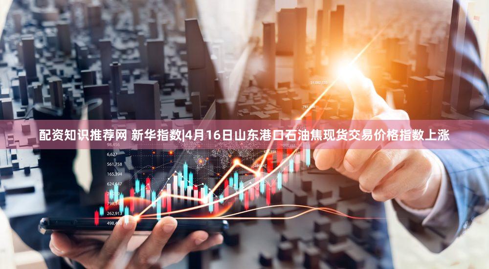 配资知识推荐网 新华指数|4月16日山东港口石油焦现货交易价格指数上涨
