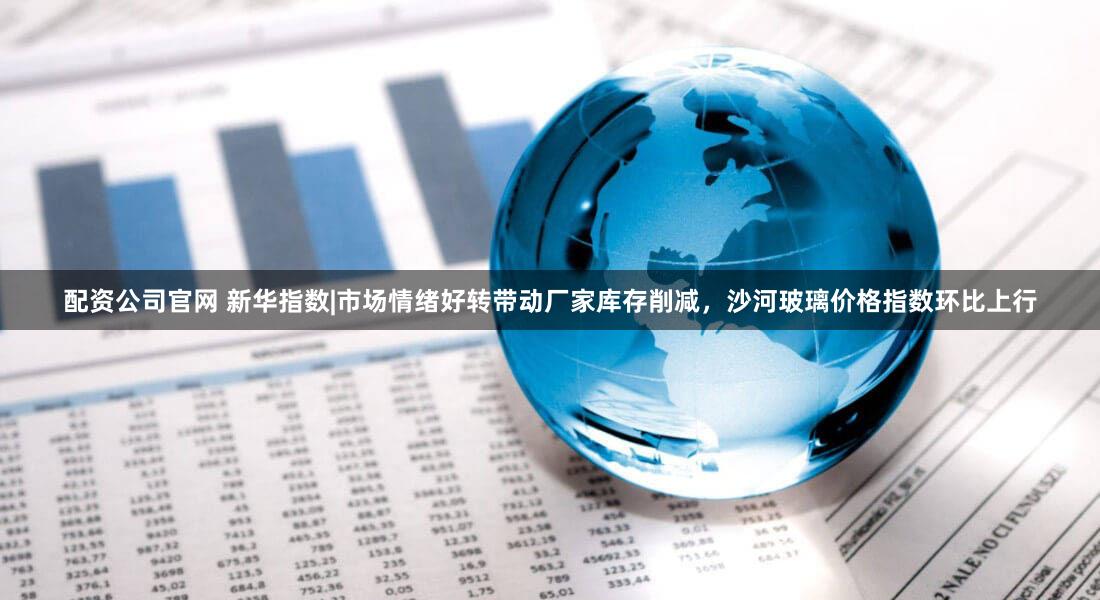 配资公司官网 新华指数|市场情绪好转带动厂家库存削减，沙河玻璃价格指数环比上行