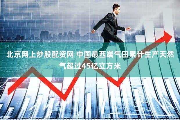北京网上炒股配资网 中国最西端气田累计生产天然气超过45亿立方米