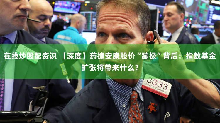 在线炒股配资识 【深度】药捷安康股价“蹦极”背后：指数基金扩张将带来什么？