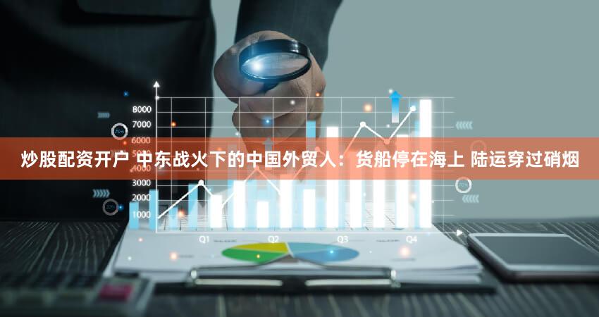 炒股配资开户 中东战火下的中国外贸人：货船停在海上 陆运穿过硝烟