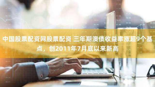 中国股票配资网股票配资 三年期澳债收益率涨超9个基点，创2011年7月底以来新高